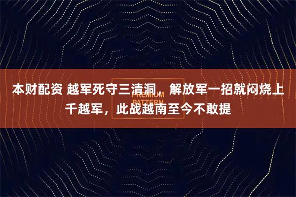 本财配资 越军死守三清洞，解放军一招就闷烧上千越军，此战越南至今不敢提
