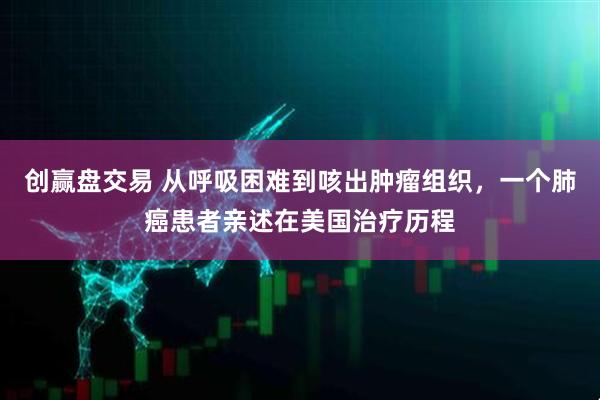创赢盘交易 从呼吸困难到咳出肿瘤组织，一个肺癌患者亲述在美国治疗历程