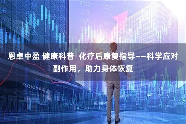 恩卓中盈 健康科普  化疗后康复指导——科学应对副作用，助力身体恢复