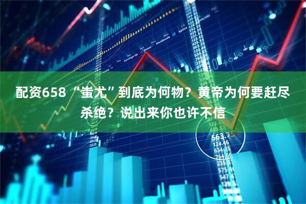 配资658 “蚩尤”到底为何物？黄帝为何要赶尽杀绝？说出来你也许不信