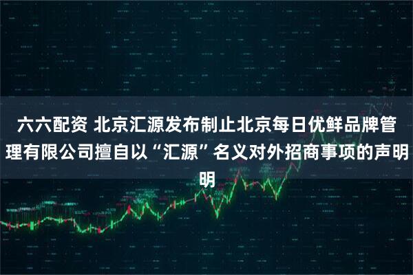 六六配资 北京汇源发布制止北京每日优鲜品牌管理有限公司擅自以“汇源”名义对外招商事项的声明