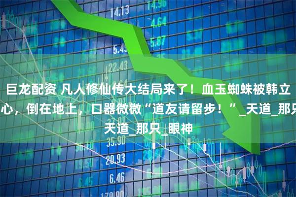 巨龙配资 凡人修仙传大结局来了！血玉蜘蛛被韩立一剑穿心，倒在地上，口器微微“道友请留步！”_天道_那只_眼神