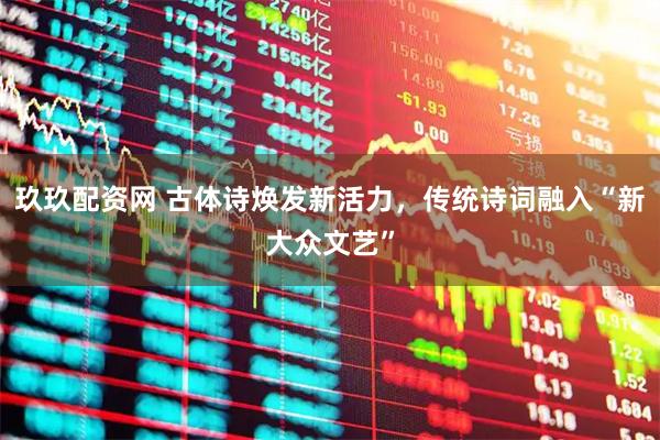 玖玖配资网 古体诗焕发新活力，传统诗词融入“新大众文艺”