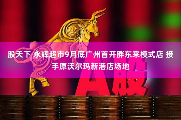 股天下 永辉超市9月底广州首开胖东来模式店 接手原沃尔玛新港店场地