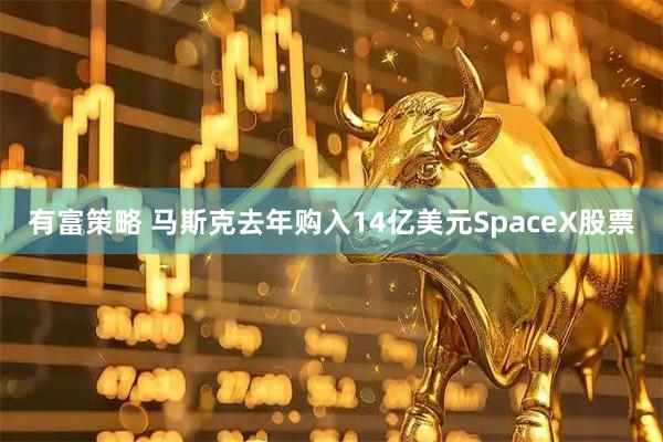 有富策略 马斯克去年购入14亿美元SpaceX股票