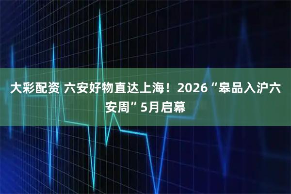 大彩配资 六安好物直达上海！2026“皋品入沪六安周”5月启幕