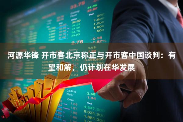 河源华锋 开市客北京称正与开市客中国谈判：有望和解，仍计划在华发展