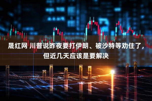 晟红网 川普说昨夜要打伊朗、被沙特等劝住了，但近几天应该是要解决