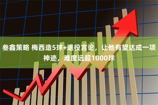 叁鑫策略 梅西造5球+退役言论，让他有望达成一项神迹，难度远超1000球