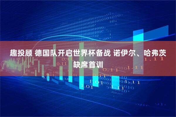 趣投顾 德国队开启世界杯备战 诺伊尔、哈弗茨缺席首训