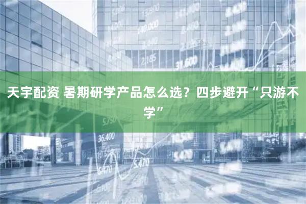 天宇配资 暑期研学产品怎么选？四步避开“只游不学”