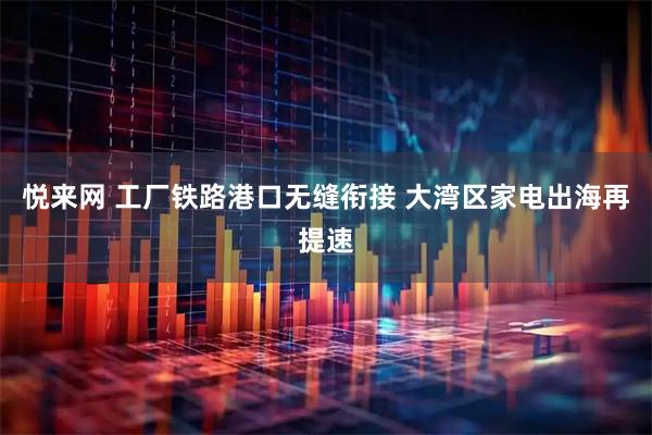 悦来网 工厂铁路港口无缝衔接 大湾区家电出海再提速