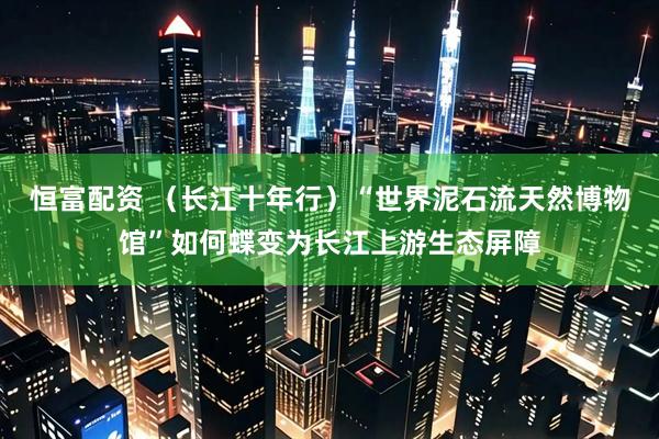 恒富配资 （长江十年行）“世界泥石流天然博物馆”如何蝶变为长江上游生态屏障