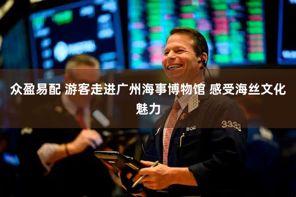 众盈易配 游客走进广州海事博物馆 感受海丝文化魅力