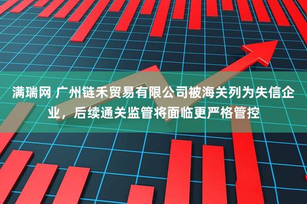 满瑞网 广州链禾贸易有限公司被海关列为失信企业，后续通关监管将面临更严格管控
