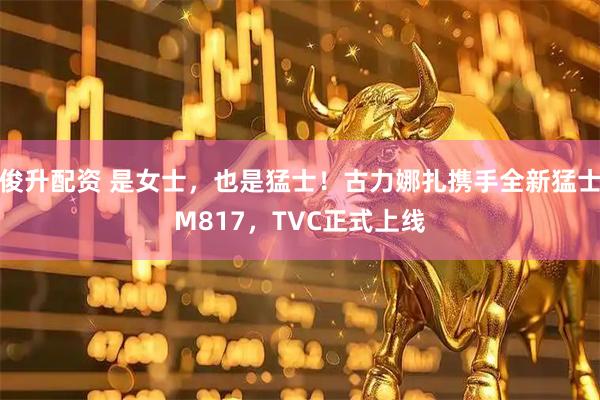 俊升配资 是女士，也是猛士！古力娜扎携手全新猛士M817，TVC正式上线