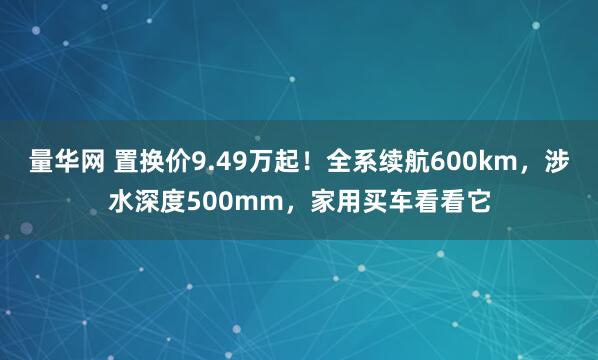 量华网 置换价9.49万起！全系续航600km，涉水深度500mm，家用买车看看它