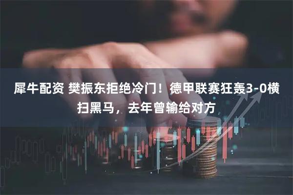 犀牛配资 樊振东拒绝冷门！德甲联赛狂轰3-0横扫黑马，去年曾输给对方