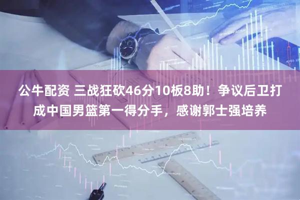 公牛配资 三战狂砍46分10板8助！争议后卫打成中国男篮第一得分手，感谢郭士强培养
